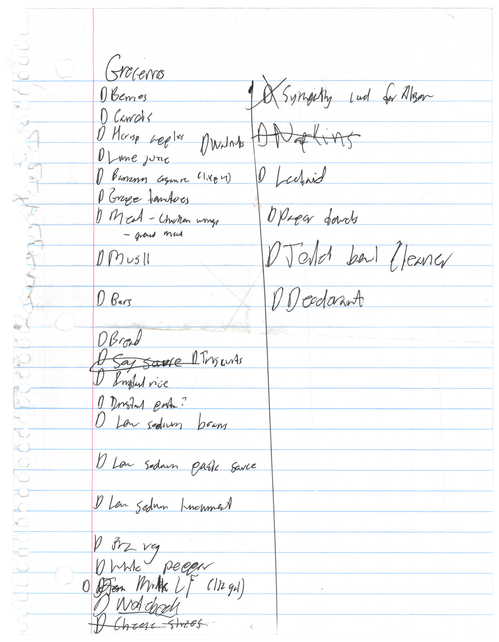 a lined sheet of paper torn out of a spiral bound notebook. there's
      a grocery list messily handwritten on it. parts are more or less
      illegible, but here's my best guess of what it says: Groceries. berries,
      carrots, H-crisp apples, walnuts, lime juice, bananas organic (likely),
      grape tomatoes, meat - chicken wings - ground meat, musli, bars, bread,
      soy cause (this is crossed out), triscuits, (illegible) rice,
      (illegible), low sodium beans, low sodium pasta sauce, low sodium
      lunchmeat, (illegible) veg, white pepper, milk (1/2 gal), (illegible),
      cheese slices (this is crossed out), sympathy card for Alison, napkins
      (crossed out), (illegible), paper towels, toilet bowl cleaner,
      deodorant.